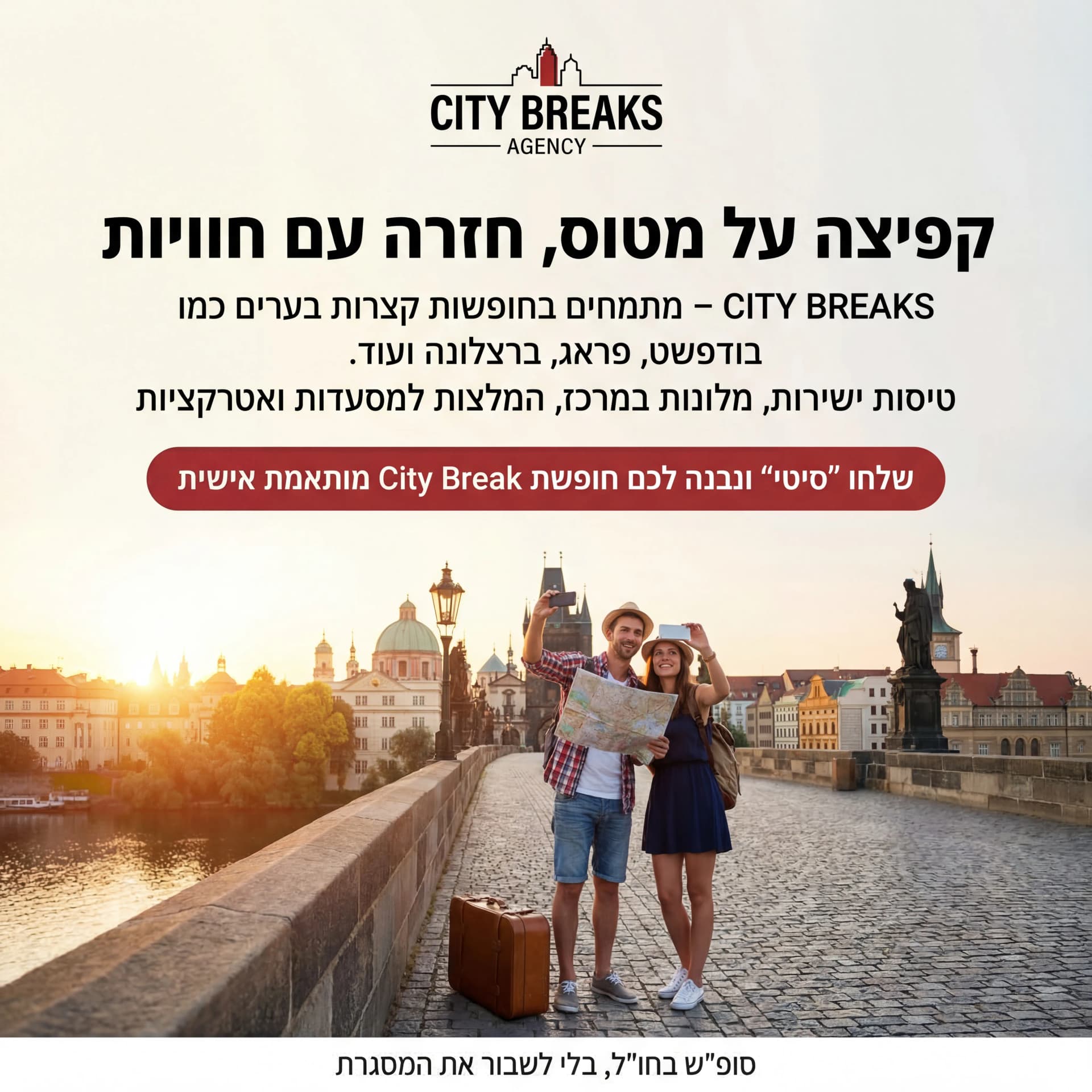 מודעת AI לתיירות ונופש: City Break. פרומפט: 🏨 CITY BREAKS AGENCY 2

טקסט מודעה:

כותרת:
קפיצה על מטוס, חזרה עם חוויות.

שורה שנייה:
CITY BREAKS – מתמחים בחופשות קצרות בערים כמו בודפשט, פראג, ברצלונה ועוד.

שורה שלישית:
טיסות ישירות, מלונות במרכז, המלצות למסעדות ואטרקציות.

CTA:
שלחו "סיטי" ונבנה לכם חופשת City Break מותאמת אישית.

תיאור ויזואלי:
נוף עיר אירופאית (גשרים, גגות כתומים), זוג מחזיק מפה/טלפון ומצלם. מזוודה לידם. לוגו "CITY BREAKS AGENCY" למעלה. טקסט קטן: "סופ""ש בחו""ל, בלי לשבור את המסגרת".