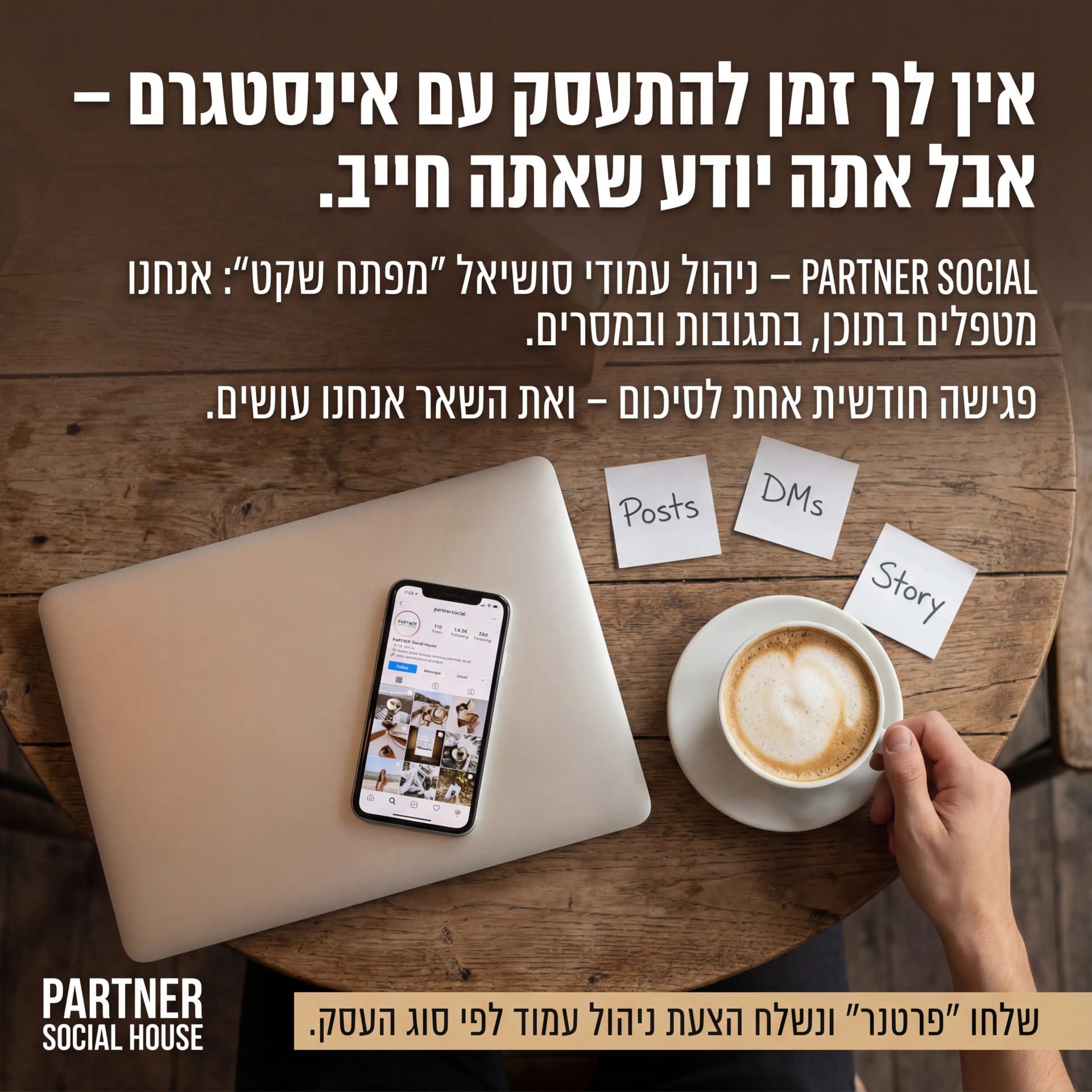 מודעת AI לסוכנויות שיווק: Partner Social. פרומפט: 🤝 PARTNER SOCIAL HOUSE 4

טקסט מודעה:

כותרת:
אין לך זמן להתעסק עם אינסטגרם – אבל אתה יודע שאתה חייב.

שורה שנייה:
PARTNER SOCIAL – ניהול עמודי סושיאל "מפתח שקט": אנחנו מטפלים בתוכן, בתגובות ובמסרים.

שורה שלישית:
פגישה חודשית אחת לסיכום – ואת השאר אנחנו עושים.

CTA:
שלחו "פרטנר" ונשלח הצעת ניהול עמוד לפי סוג העסק.

רעיון לתמונה:
לפטופ סגור, טלפון פתוח על אינסטגרם, כוס קפה, פתקים קטנים עם מילים כמו "Posts", "DMs", "Story". לוגו PARTNER SOCIAL HOUSE. אווירה: שקט, פחות סטרס.