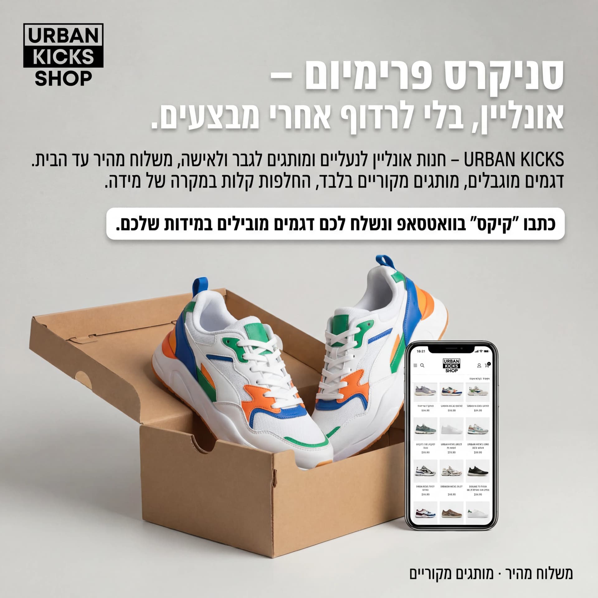 מודעת AI לאיקומרס וחנויות אונליין: Urban Kicks. פרומפט: 🧢 URBAN KICKS SHOP 1

טקסט מודעה:

כותרת:
סניקרס פרימיום – אונליין, בלי לרדוף אחרי מבצעים.

שורה שנייה:
URBAN KICKS – חנות אונליין לנעליים ומותגים לגבר ולאישה, משלוח מהיר עד הבית.

שורה שלישית:
דגמים מוגבלים, מותגים מקוריים בלבד, החלפות קלות במקרה של מידה.

CTA:
כתבו "קיקס" בוואטסאפ ונשלח לכם דגמים מובילים במידות שלכם.

תיאור ויזואלי (לקריייטיב):
רקע נקי, זוג סניקרס לבנים/צבעוניים על קופסת קרטון פתוחה. ליד, טלפון נייד שמראה אתר חנות נעליים. לוגו "URBAN KICKS SHOP" בפינה עליונה. טקסט קטן בפינה: "משלוח מהיר · מותגים מקוריים".