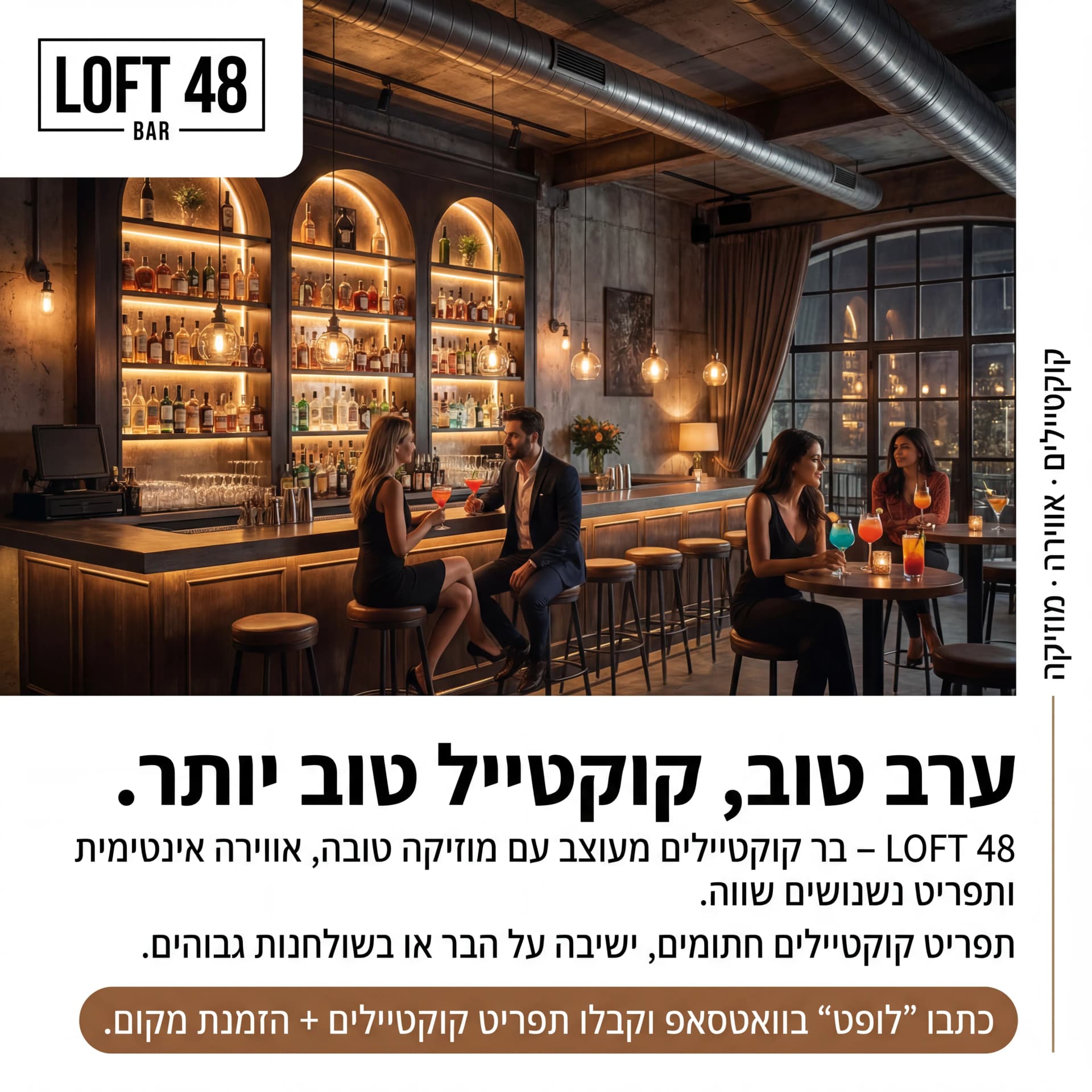 מודעת AI למסעדות ובתי קפה: Loft 48. פרומפט: 🍸 LOFT 48 BAR 1

טקסט מודעה:

כותרת:
ערב טוב, קוקטייל טוב יותר.

שורה שנייה:
LOFT 48 – בר קוקטיילים מעוצב עם מוזיקה טובה, אווירה אינטימית ותפריט נשנושים שווה.

שורה שלישית:
תפריט קוקטיילים חתומים, ישיבה על הבר או בשולחנות גבוהים.

CTA:
כתבו "לופט" בוואטסאפ וקבלו תפריט קוקטיילים + הזמנת מקום.

תיאור ויזואלי:
בר יוקרתי בחלל תעשייתי־מודרני, תאורה חמה, בקבוקי אלכוהול מסודרים על מדפים, זוגות יושבים עם קוקטיילים צבעוניים. לוגו "LOFT 48 BAR" בפינה העליונה. טקסט קטן בצד: "קוקטיילים · אווירה · מוזיקה".