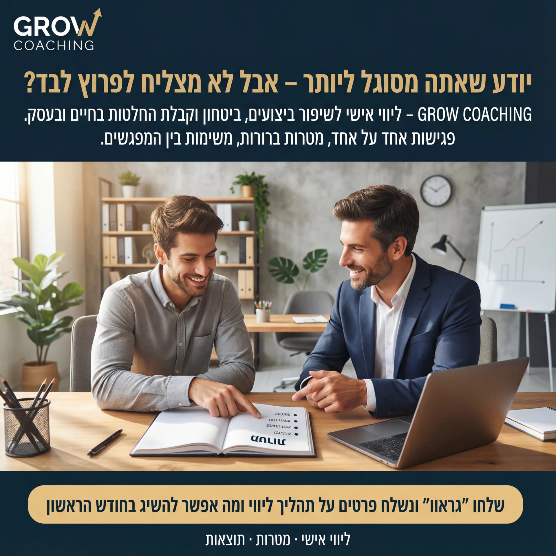 מודעת AI למטפלים ומאמנים: Grow Coaching. פרומפט: 
        🚀 GROW COACHING 2
טקסט מודעה: 
 
כותרת:
יודע שאתה מסוגל ליותר – אבל לא מצליח לפרוץ לבד?

שורה שנייה:
GROW COACHING – ליווי אישי לשיפור ביצועים, ביטחון וקבלת החלטות בחיים ובעסק.

שורה שלישית:
פגישות אחד על אחד, מטרות ברורות, משימות בין המפגשים.

CTA:
שלחו “גראוו” ונשלח פרטים על תהליך ליווי ומה אפשר להשיג בחודש הראשון. 

רעיון לתמונה:
אדם יושב עם מאמן מול לפטופ/מחברת, מצביעים על דף עם מטרות. רקע משרד/חלל עבודה. לוגו GROW COACHING למעלה. טקסט קטן: “ליווי אישי · מטרות · תוצאות”.
        