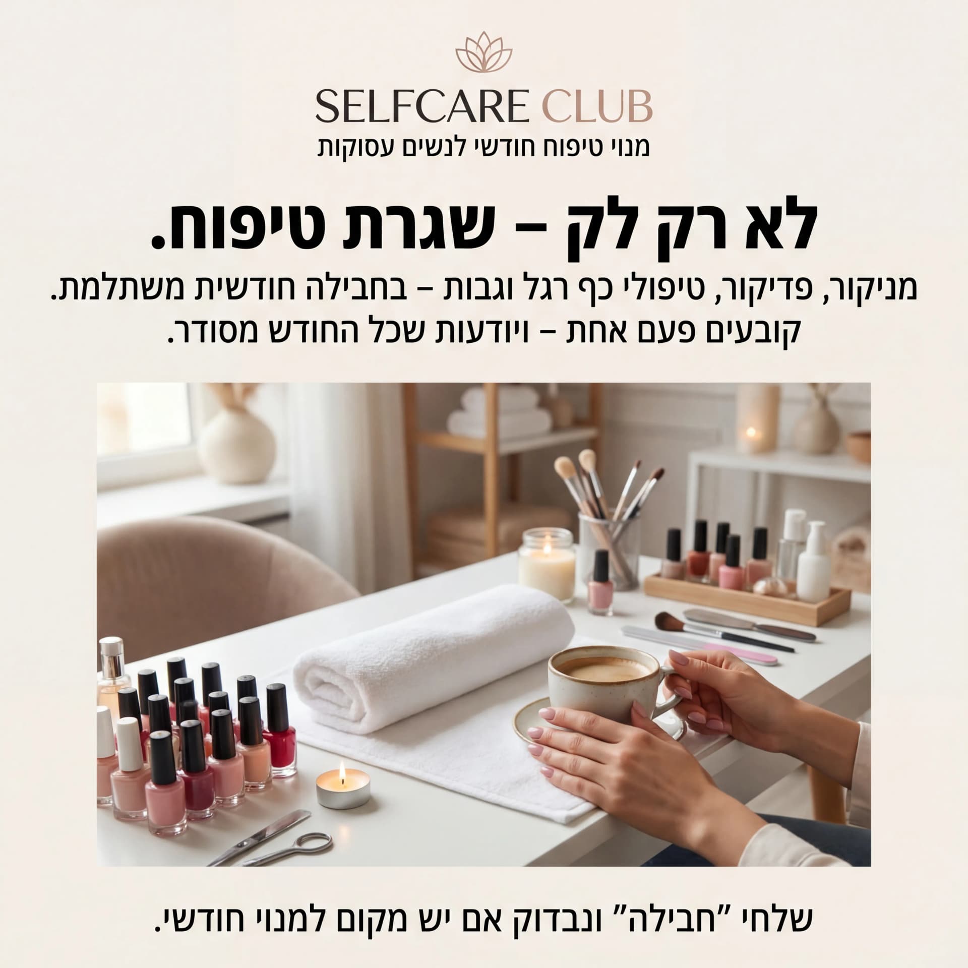 מודעת AI לביוטי וטיפוח: Self Care. פרומפט: SELFCARE1
5️⃣ מודעה – "חבילת טיפוח חודשית"

שם העסק (מומצא):
SELFCARE CLUB – סטודיו לטיפוח שוטף

טקסט למודעה:

כותרת:
לא רק לק – שגרת טיפוח.

שורה שנייה:
מניקור, פדיקור, טיפולי כף רגל וגבות – בחבילה חודשית משתלמת.

שורה שלישית:
קובעים פעם אחת – ויודעות שכל החודש מסודר.

CTA:
שלחי "חבילה" ונבדוק אם יש מקום למנוי חודשי.

תיאור ויזואלי:
שולחן סטודיו טיפוח: לקים מסודרים, מגבת נקייה, נר קטן, כלי טיפוח. ידיים של לקוחה מחזיקות כוס קפה. לוגו "SELFCARE CLUB" במרכז למעלה. מתחת: "מנוי טיפוח חודשי לנשים עסוקות".